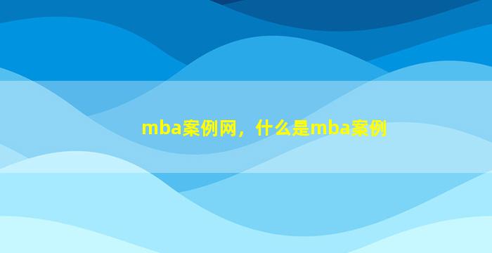 mba案例网，什么是mba案例